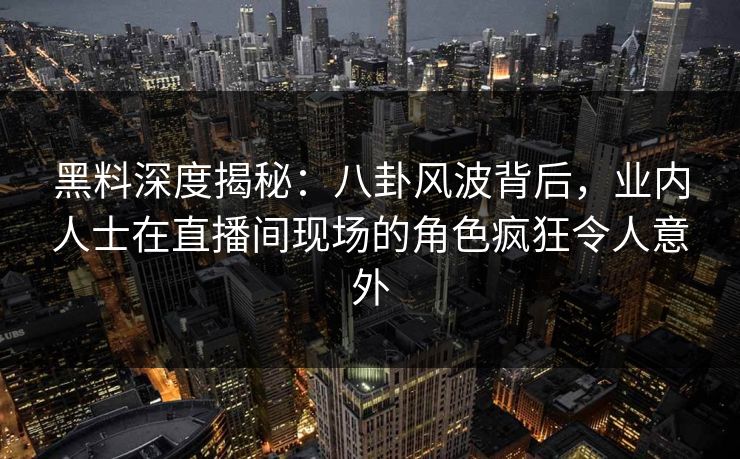 黑料深度揭秘：八卦风波背后，业内人士在直播间现场的角色疯狂令人意外