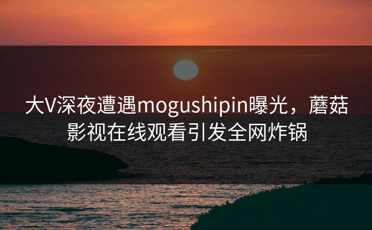 大V深夜遭遇mogushipin曝光，蘑菇影视在线观看引发全网炸锅
