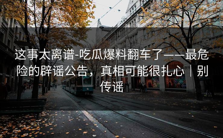 这事太离谱-吃瓜爆料翻车了——最危险的辟谣公告，真相可能很扎心｜别传谣
