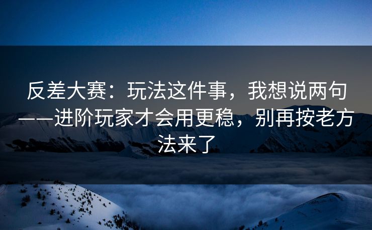 反差大赛：玩法这件事，我想说两句——进阶玩家才会用更稳，别再按老方法来了