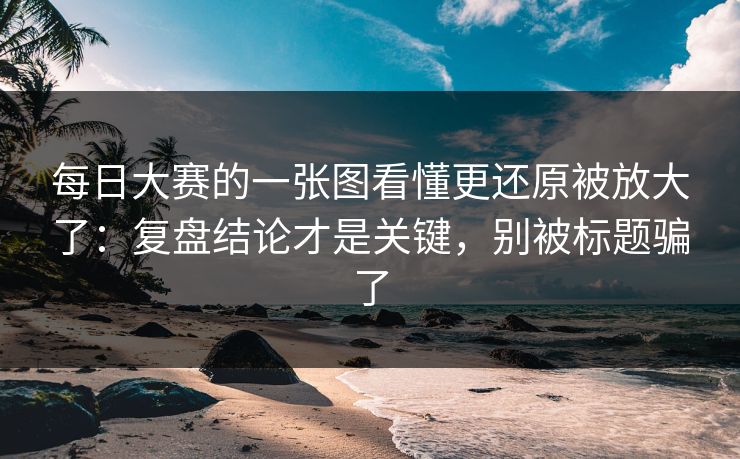 每日大赛的一张图看懂更还原被放大了：复盘结论才是关键，别被标题骗了