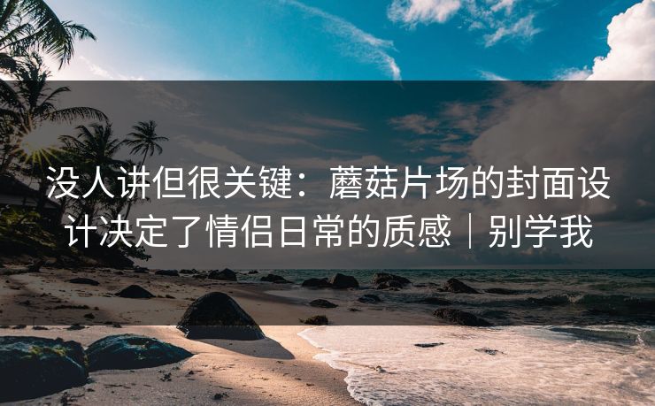 没人讲但很关键：蘑菇片场的封面设计决定了情侣日常的质感｜别学我