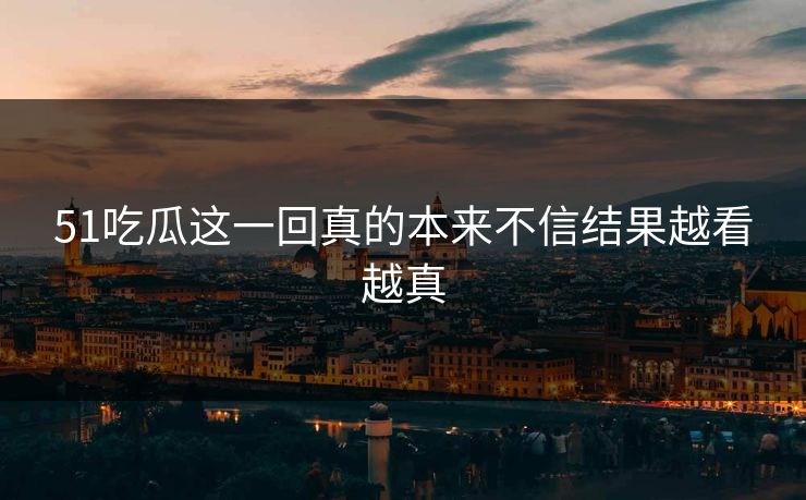 51吃瓜这一回真的本来不信结果越看越真