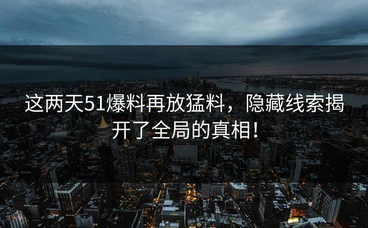 这两天51爆料再放猛料，隐藏线索揭开了全局的真相！