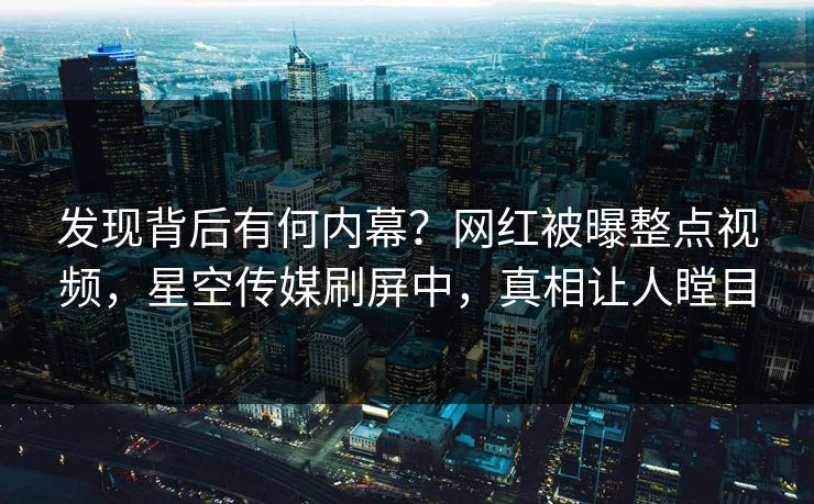 发现背后有何内幕？网红被曝整点视频，星空传媒刷屏中，真相让人瞠目