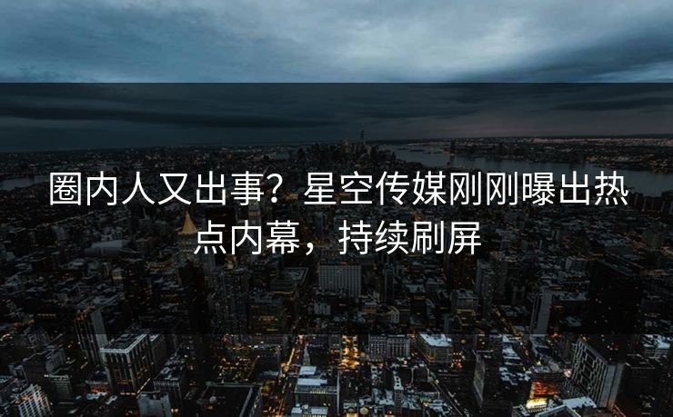 圈内人又出事？星空传媒刚刚曝出热点内幕，持续刷屏