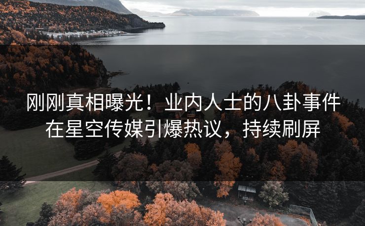 刚刚真相曝光！业内人士的八卦事件在星空传媒引爆热议，持续刷屏
