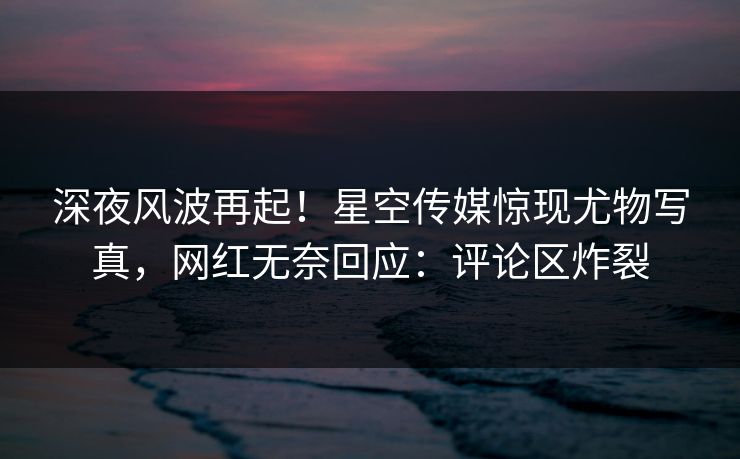 深夜风波再起！星空传媒惊现尤物写真，网红无奈回应：评论区炸裂