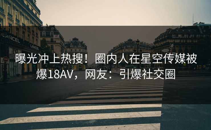 曝光冲上热搜！圈内人在星空传媒被爆18AV，网友：引爆社交圈