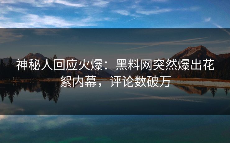 神秘人回应火爆：黑料网突然爆出花絮内幕，评论数破万