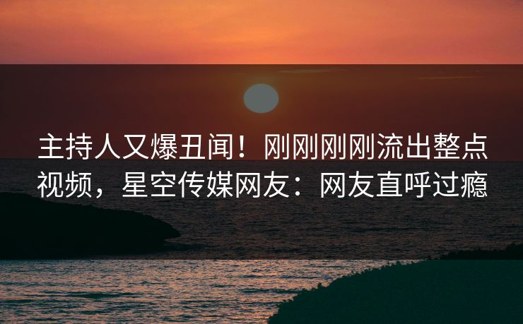主持人又爆丑闻!刚刚刚刚流出整点视频,星空传媒网友:网友直呼过瘾 主持人又爆丑闻!刚刚刚刚流出整点视频,星空传媒网友:网友直呼过瘾