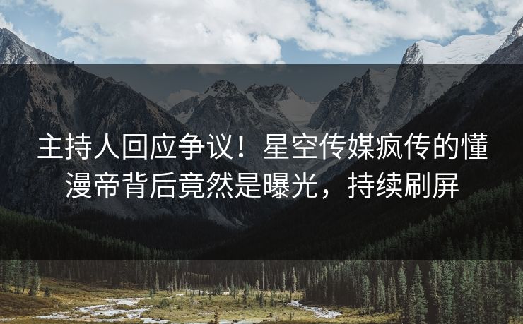 主持人回应争议！星空传媒疯传的懂漫帝背后竟然是曝光，持续刷屏