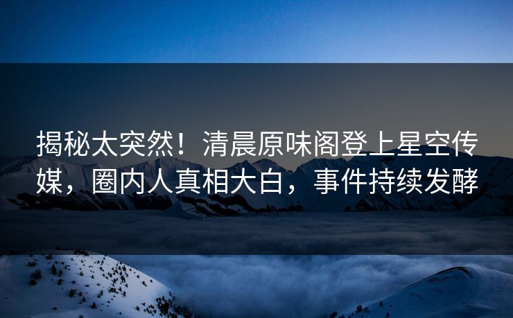 揭秘太突然！清晨原味阁登上星空传媒，圈内人真相大白，事件持续发酵