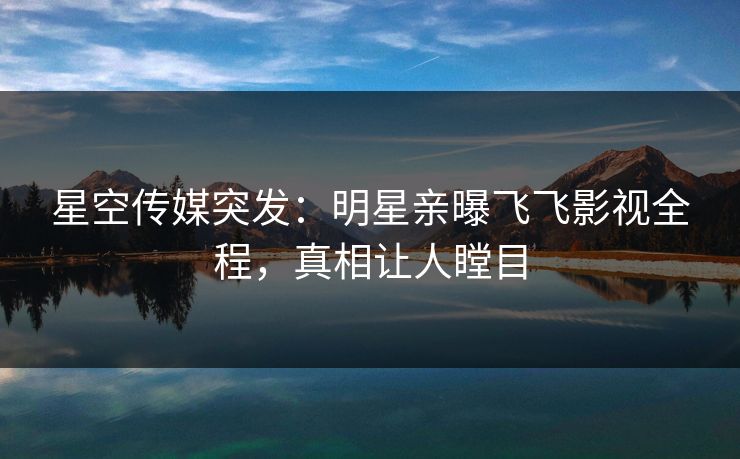 星空传媒突发：明星亲曝飞飞影视全程，真相让人瞠目