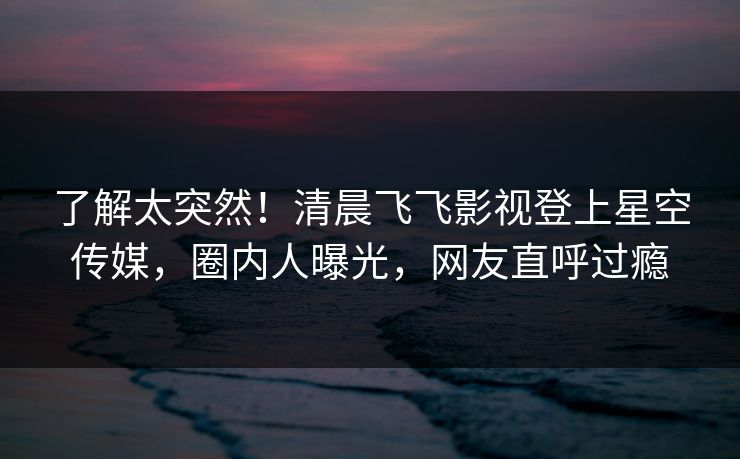 了解太突然！清晨飞飞影视登上星空传媒，圈内人曝光，网友直呼过瘾