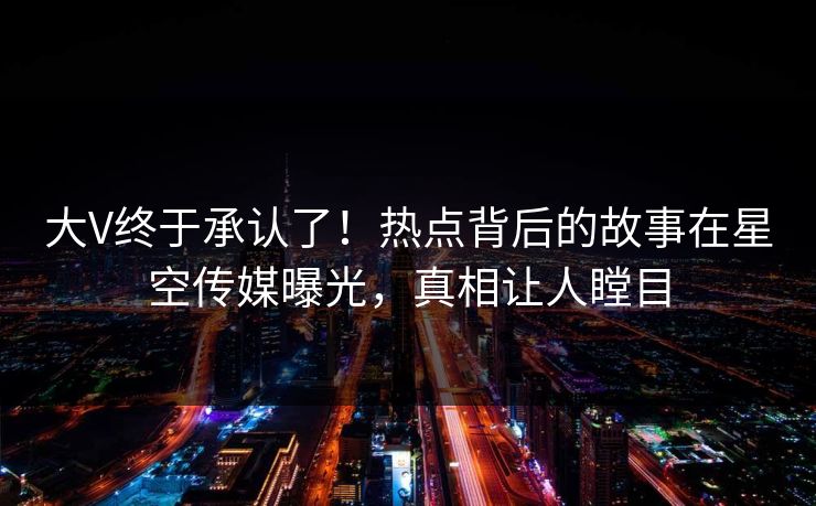 大V终于承认了！热点背后的故事在星空传媒曝光，真相让人瞠目