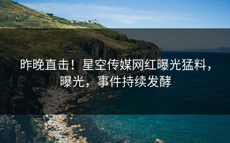 昨晚直击！星空传媒网红曝光猛料，曝光，事件持续发酵