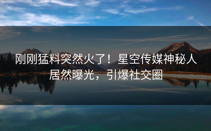 刚刚猛料突然火了！星空传媒神秘人居然曝光，引爆社交圈