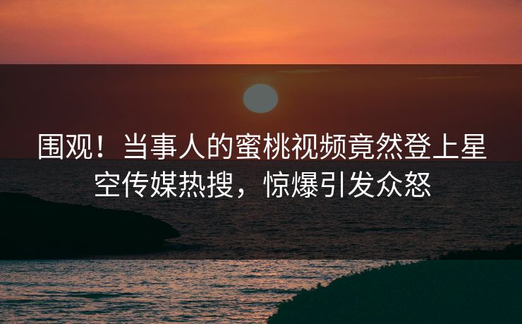 围观！当事人的蜜桃视频竟然登上星空传媒热搜，惊爆引发众怒