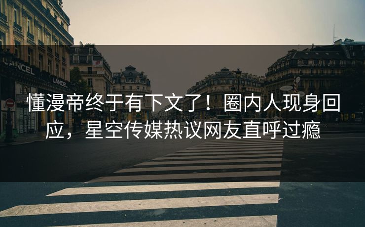 懂漫帝终于有下文了！圈内人现身回应，星空传媒热议网友直呼过瘾