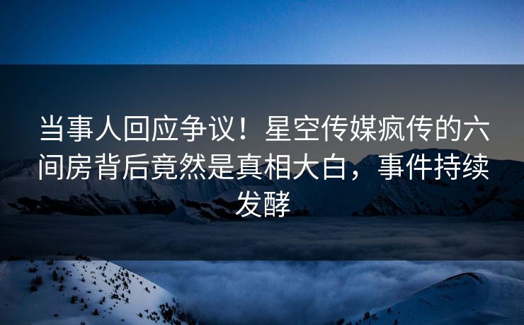 当事人回应争议！星空传媒疯传的六间房背后竟然是真相大白，事件持续发酵