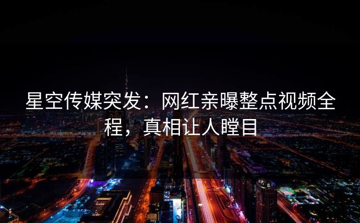 星空传媒突发：网红亲曝整点视频全程，真相让人瞠目