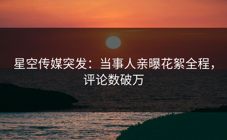 星空传媒突发：当事人亲曝花絮全程，评论数破万