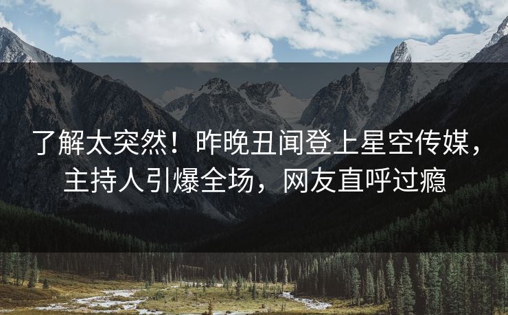 了解太突然！昨晚丑闻登上星空传媒，主持人引爆全场，网友直呼过瘾