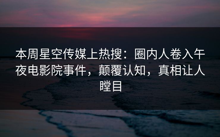 本周星空传媒上热搜：圈内人卷入午夜电影院事件，颠覆认知，真相让人瞠目