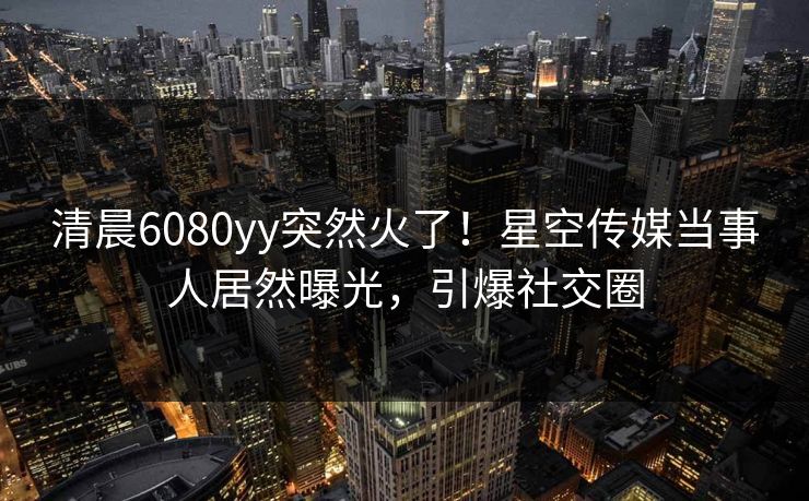 清晨6080yy突然火了！星空传媒当事人居然曝光，引爆社交圈