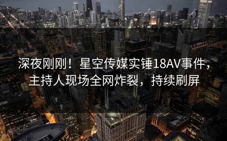 深夜刚刚！星空传媒实锤18AV事件，主持人现场全网炸裂，持续刷屏