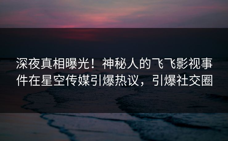 深夜真相曝光！神秘人的飞飞影视事件在星空传媒引爆热议，引爆社交圈