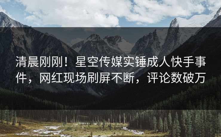 清晨刚刚！星空传媒实锤成人快手事件，网红现场刷屏不断，评论数破万