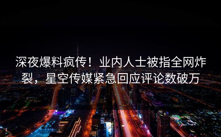 深夜爆料疯传！业内人士被指全网炸裂，星空传媒紧急回应评论数破万