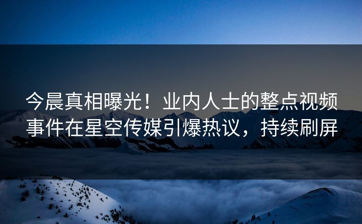 今晨真相曝光！业内人士的整点视频事件在星空传媒引爆热议，持续刷屏