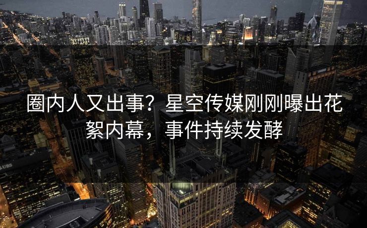 圈内人又出事？星空传媒刚刚曝出花絮内幕，事件持续发酵