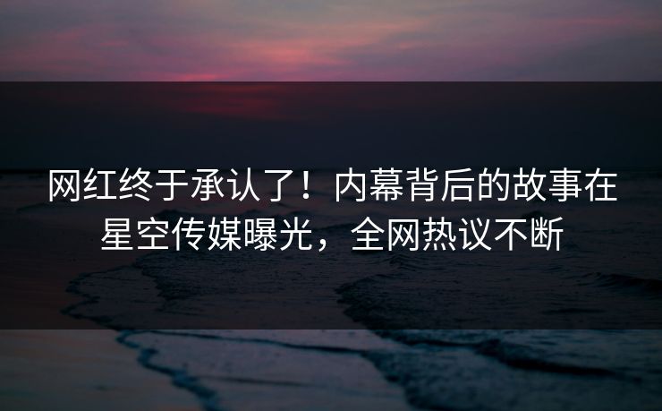 网红终于承认了！内幕背后的故事在星空传媒曝光，全网热议不断