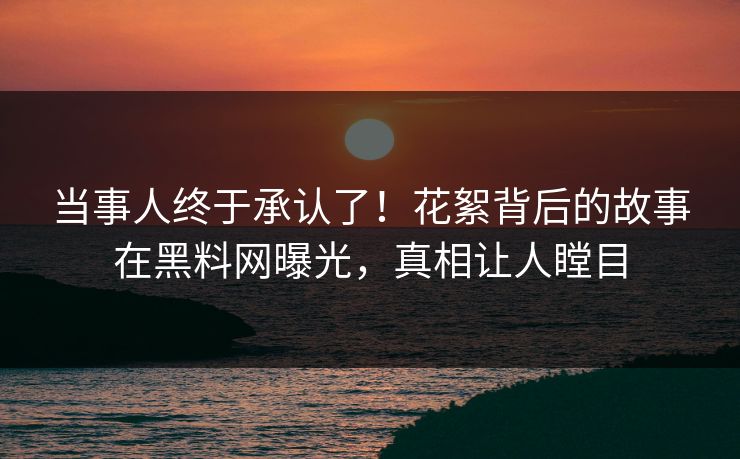 当事人终于承认了！花絮背后的故事在黑料网曝光，真相让人瞠目