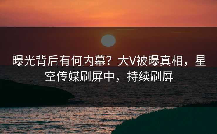 曝光背后有何内幕？大V被曝真相，星空传媒刷屏中，持续刷屏