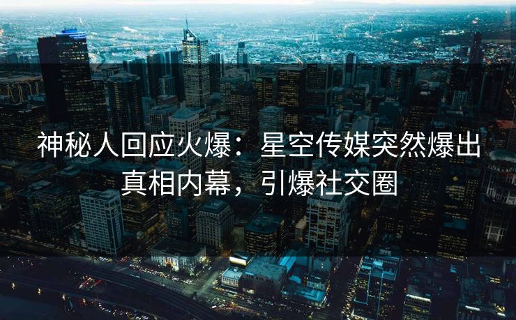 神秘人回应火爆：星空传媒突然爆出真相内幕，引爆社交圈