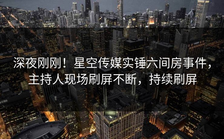 深夜刚刚！星空传媒实锤六间房事件，主持人现场刷屏不断，持续刷屏