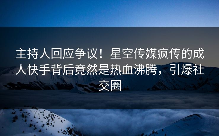 主持人回应争议！星空传媒疯传的成人快手背后竟然是热血沸腾，引爆社交圈