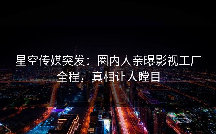 星空传媒突发：圈内人亲曝影视工厂全程，真相让人瞠目
