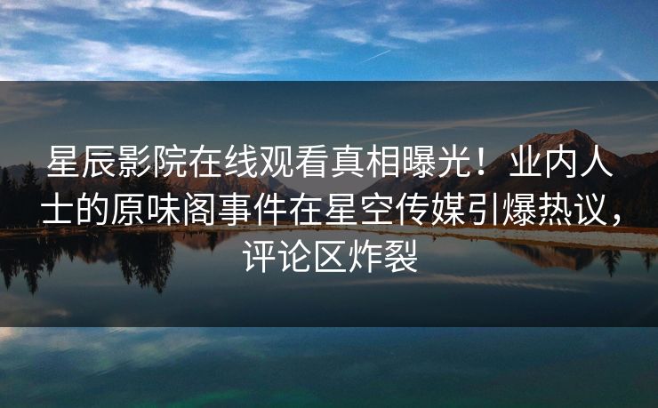 星辰影院在线观看真相曝光！业内人士的原味阁事件在星空传媒引爆热议，评论区炸裂