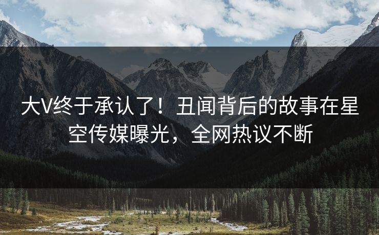 大V终于承认了！丑闻背后的故事在星空传媒曝光，全网热议不断