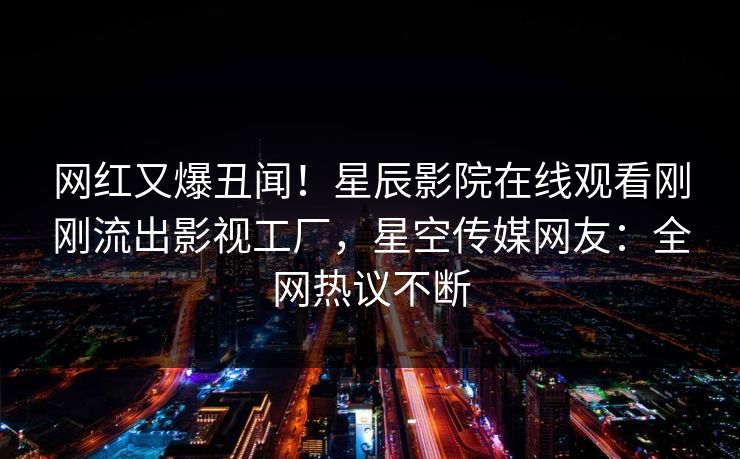 网红又爆丑闻！星辰影院在线观看刚刚流出影视工厂，星空传媒网友：全网热议不断