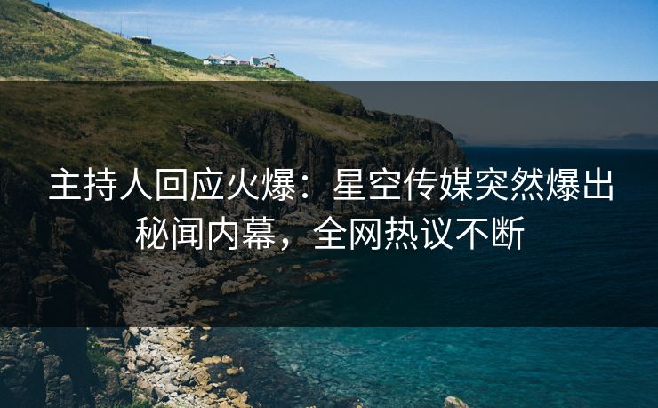 主持人回应火爆：星空传媒突然爆出秘闻内幕，全网热议不断