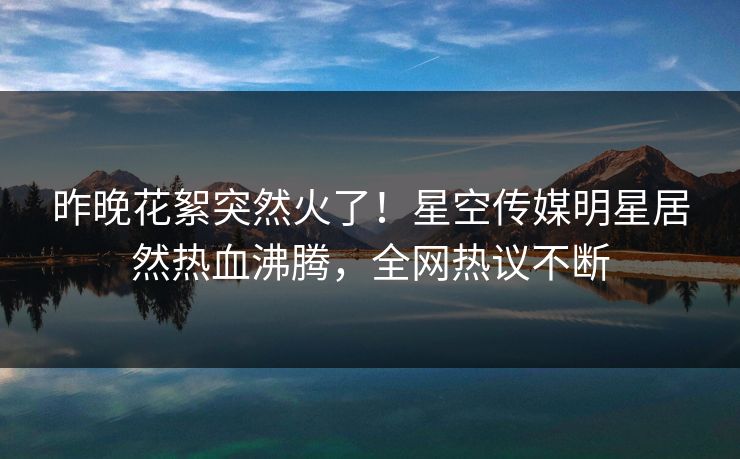 昨晚花絮突然火了！星空传媒明星居然热血沸腾，全网热议不断