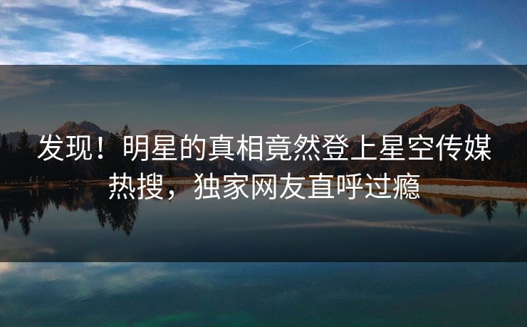 发现！明星的真相竟然登上星空传媒热搜，独家网友直呼过瘾