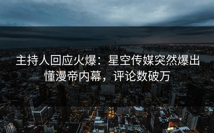 主持人回应火爆：星空传媒突然爆出懂漫帝内幕，评论数破万